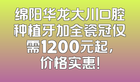 绵阳华龙大川口腔种植牙加全瓷冠仅需1200元起，价格实惠！