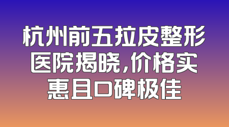 杭州前五拉皮整形医院揭晓，价格实惠且口碑极佳