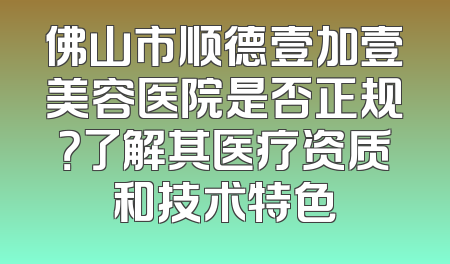 佛山市顺德壹加壹美容医院是否正规？了解其医疗资质和技术特色