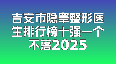 吉安市隐睾整形医生排行榜十强一个不落2025