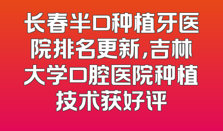 长春半口种植牙医院排名更新，吉林大学口腔医院种植技术获好评