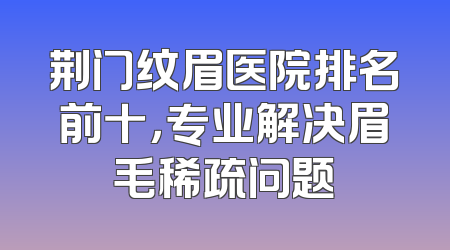 荆门纹眉医院排名前十，专业解决眉毛稀疏问题