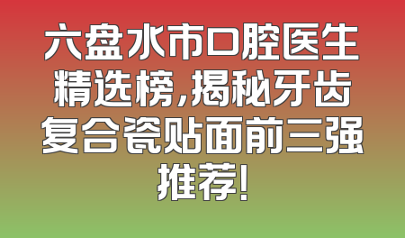 六盘水市口腔医生精选榜，揭秘牙齿复合瓷贴面前三强推荐！