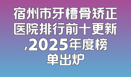 宿州市牙槽骨矫正医院排行前十更新，2025年度榜单出炉