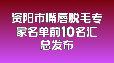 资阳市嘴唇脱毛专家名单前10名汇总发布
