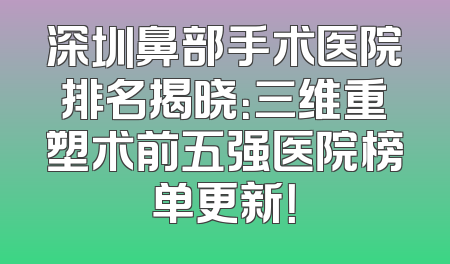 深圳鼻部手术医院排名揭晓：三维重塑术前五强医院榜单更新！