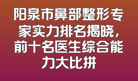 阳泉市鼻部整形专家实力排名揭晓，前十名医生综合能力大比拼