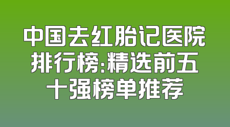 中国去红胎记医院排行榜：精选前五十强榜单推荐