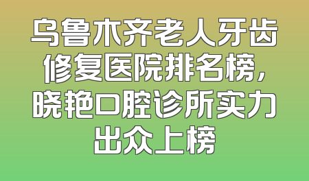 乌鲁木齐老人牙齿修复医院排名榜，晓艳口腔诊所实力出众上榜