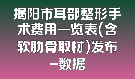 揭阳市耳部整形手术费用一览表（含软肋骨取材）发布-数据