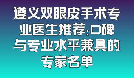遵义双眼皮手术专业医生推荐：口碑与专业水平兼具的专家名单