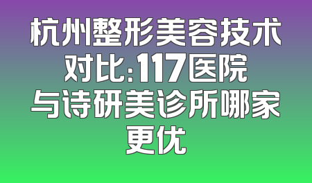 杭州整形美容技术对比：117医院与诗研美诊所哪家更优