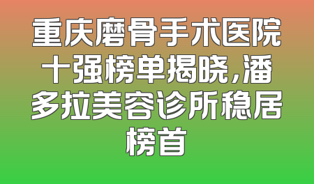 重庆磨骨手术医院十强榜单揭晓，潘多拉美容诊所稳居榜首