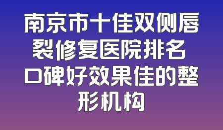 南京市十佳双侧唇裂修复医院排名 口碑好效果佳的整形机构