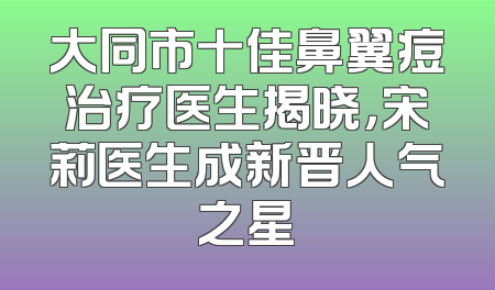 大同市十佳鼻翼痘治疗医生揭晓，宋莉医生成新晋人气之星
