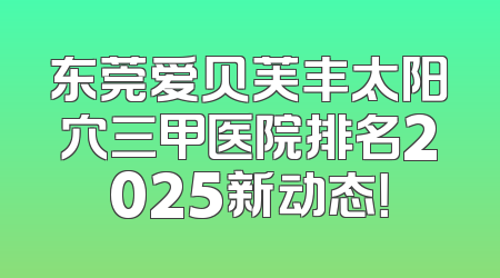 东莞爱贝芙丰太阳穴三甲医院排名2025新动态！