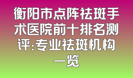 衡阳市点阵祛斑手术医院前十排名测评：专业祛斑机构一览