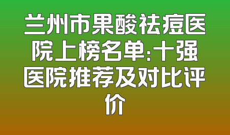 兰州市果酸祛痘医院上榜名单：十强医院推荐及对比评价