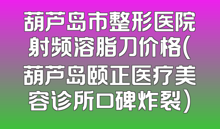 葫芦岛市整形医院射频溶脂刀价格(葫芦岛颐正医疗美容诊所口碑炸裂)