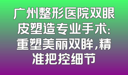 广州整形医院双眼皮塑造专业手术：重塑美丽双眸，精准把控细节