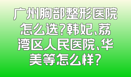 广州胸部整形医院怎么选？韩妃、荔湾区人民医院、华美等怎么样？