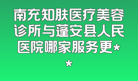南充知肤医疗美容诊所与蓬安县人民医院哪家服务更**