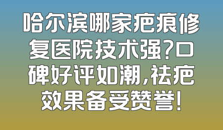哈尔滨哪家疤痕修复医院技术强？口碑好评如潮，祛疤效果备受赞誉！