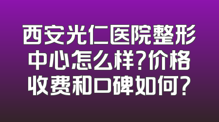 西安光仁医院整形中心怎么样？价格收费和口碑如何？