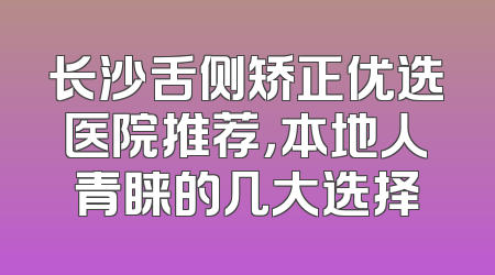 长沙舌侧矫正优选医院推荐，本地人青睐的几大选择