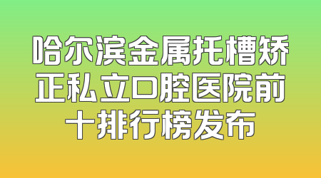 哈尔滨金属托槽矫正私立口腔医院前十排行榜发布