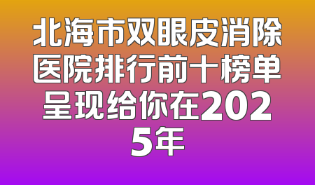北海市双眼皮消除医院排行前十榜单呈现给你在2025年