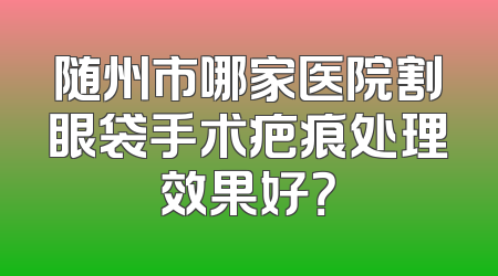 随州市哪家医院割眼袋手术疤痕处理效果好？