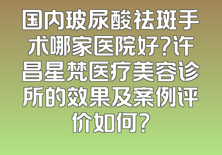 国内玻尿酸祛斑手术哪家医院好？许昌星梵医疗美容诊所的效果及案例评价如何？