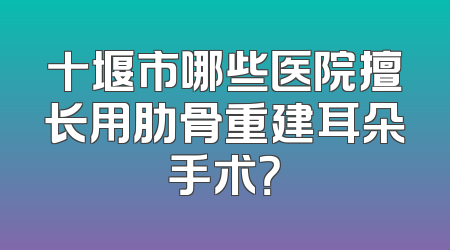 十堰市哪些医院擅长用肋骨重建耳朵手术？