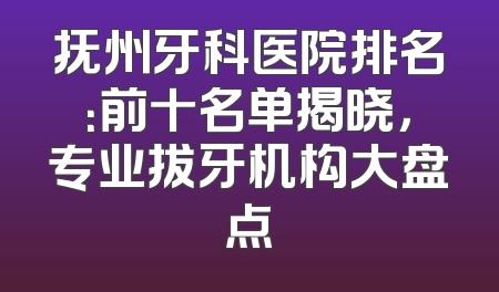 抚州牙科医院排名：前十名单揭晓，专业拔牙机构大盘点