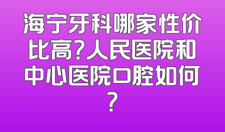 海宁牙科哪家性价比高？人民医院和中心医院口腔如何？