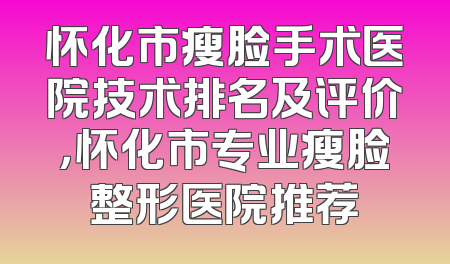 怀化市瘦脸手术医院技术排名及评价，怀化市专业瘦脸整形医院推荐