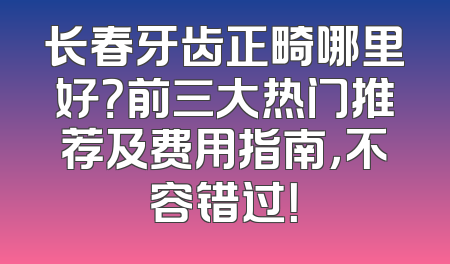 长春牙齿正畸哪里好？前三大热门推荐及费用指南，不容错过！
