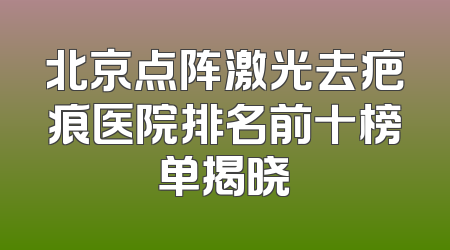 北京点阵激光去疤痕医院排名前十榜单揭晓