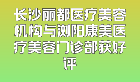长沙丽都医疗美容机构与浏阳康美医疗美容门诊部获好评