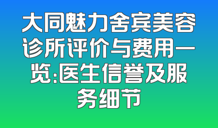 大同魅力舍宾美容诊所评价与费用一览：医生信誉及服务细节