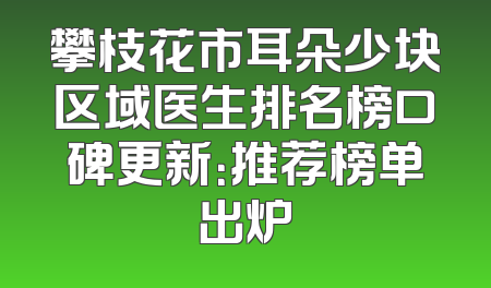 攀枝花市耳朵少块区域医生排名榜口碑更新：推荐榜单出炉