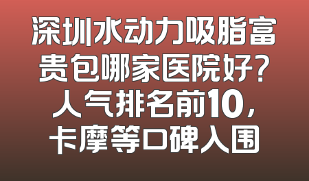 深圳水动力吸脂富贵包哪家医院好？人气排名前10，卡摩等口碑入围