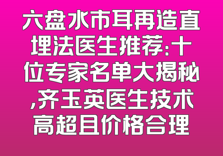 六盘水市耳再造直埋法医生推荐：十位专家名单大揭秘，齐玉英医生技术高超且价格合理