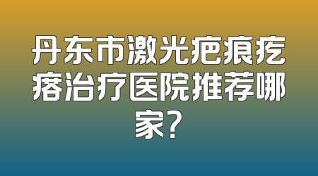 丹东市激光疤痕疙瘩治疗医院推荐哪家？