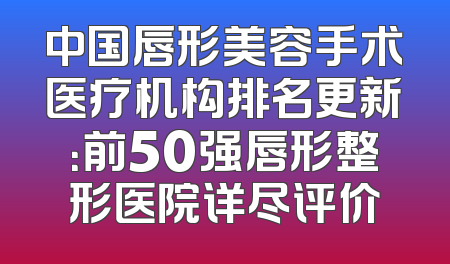 中国唇形美容手术医疗机构排名更新：前50强唇形整形医院详尽评价
