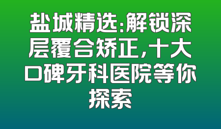 盐城精选：解锁深层覆合矫正，十大口碑牙科医院等你探索