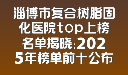淄博市复合树脂固化医院top上榜名单揭晓：2025年榜单前十公布