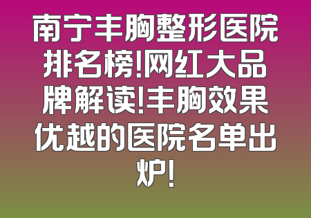 南宁丰胸整形医院排名榜！网红大品牌解读！丰胸效果优越的医院名单出炉！