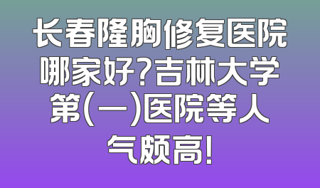 长春隆胸修复医院哪家好？吉林大学第（一）医院等人气颇高！